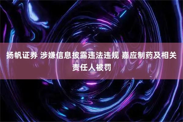 扬帆证券 涉嫌信息披露违法违规 嘉应制药及相关责任人被罚