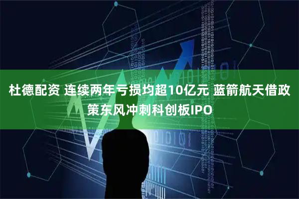 杜德配资 连续两年亏损均超10亿元 蓝箭航天借政策东风冲刺科创板IPO