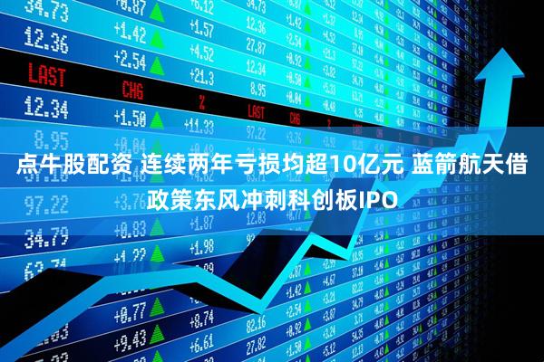 点牛股配资 连续两年亏损均超10亿元 蓝箭航天借政策东风冲刺科创板IPO