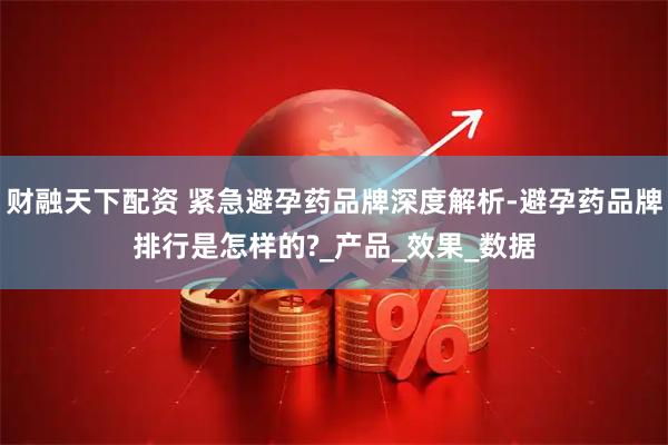 财融天下配资 紧急避孕药品牌深度解析-避孕药品牌排行是怎样的?_产品_效果_数据