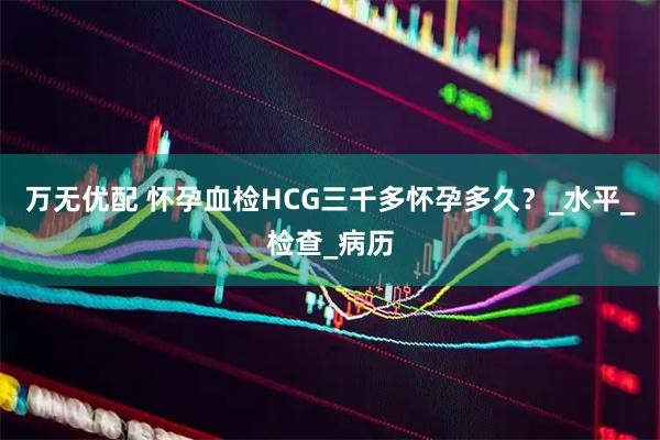 万无优配 怀孕血检HCG三千多怀孕多久？_水平_检查_病历