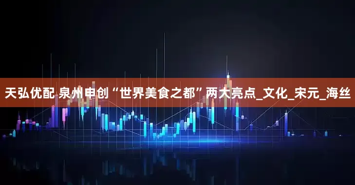天弘优配 泉州申创“世界美食之都”两大亮点_文化_宋元_海丝