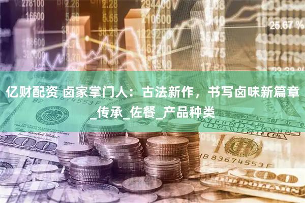 亿财配资 卤家掌门人：古法新作，书写卤味新篇章_传承_佐餐_产品种类