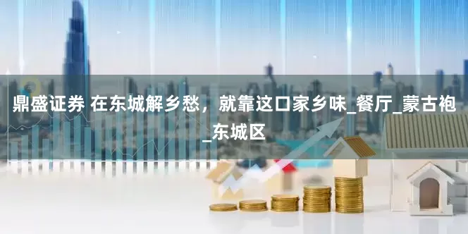鼎盛证券 在东城解乡愁，就靠这口家乡味_餐厅_蒙古袍_东城区