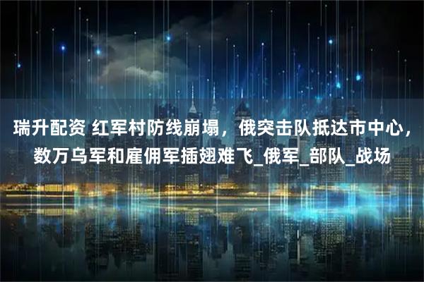 瑞升配资 红军村防线崩塌，俄突击队抵达市中心，数万乌军和雇佣军插翅难飞_俄军_部队_战场
