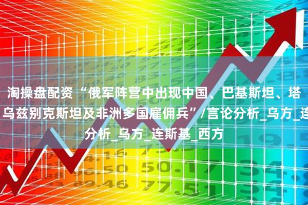 淘操盘配资 “俄军阵营中出现中国、巴基斯坦、塔吉克斯坦、乌兹别克斯坦及非洲多国雇佣兵”/言论分析_乌方_连斯基_西方