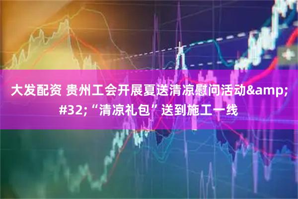大发配资 贵州工会开展夏送清凉慰问活动&#32;“清凉礼包”送到施工一线