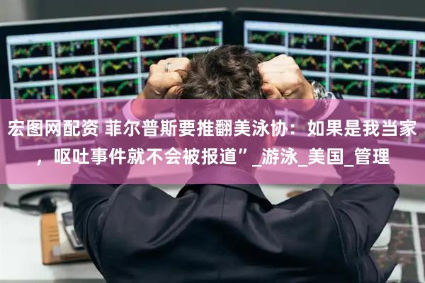 宏图网配资 菲尔普斯要推翻美泳协：如果是我当家，呕吐事件就不会被报道”_游泳_美国_管理