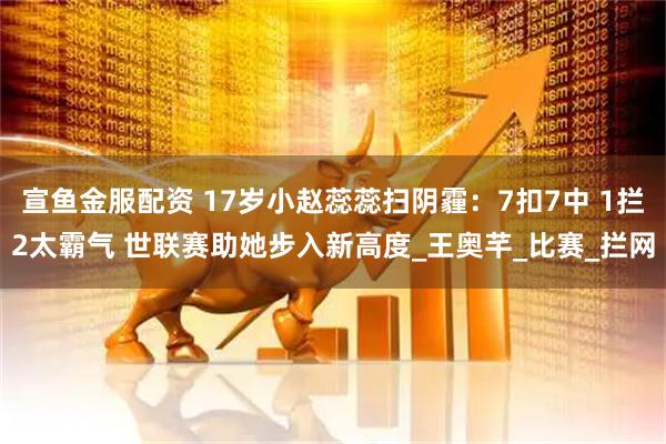 宣鱼金服配资 17岁小赵蕊蕊扫阴霾：7扣7中 1拦2太霸气 世联赛助她步入新高度_王奥芊_比赛_拦网