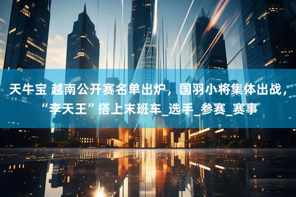 天牛宝 越南公开赛名单出炉，国羽小将集体出战，“李天王”搭上末班车_选手_参赛_赛事