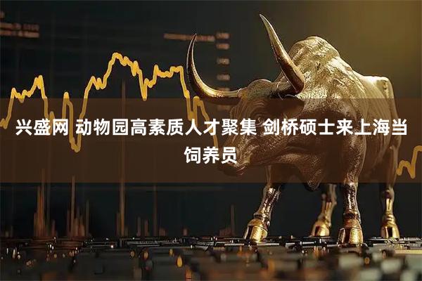 兴盛网 动物园高素质人才聚集 剑桥硕士来上海当饲养员