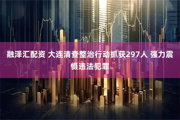 融泽汇配资 大连清查整治行动抓获297人 强力震慑违法犯罪