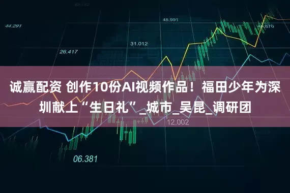 诚赢配资 创作10份AI视频作品！福田少年为深圳献上“生日礼”_城市_吴昆_调研团