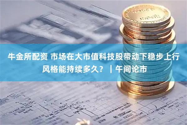 牛金所配资 市场在大市值科技股带动下稳步上行 风格能持续多久？｜午间论市