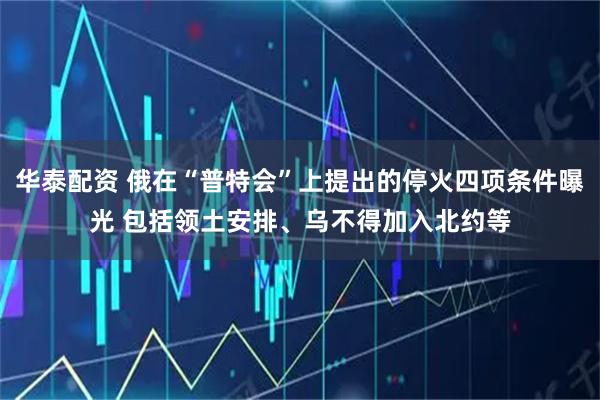 华泰配资 俄在“普特会”上提出的停火四项条件曝光 包括领土安排、乌不得加入北约等