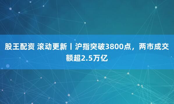 股王配资 滚动更新丨沪指突破3800点，两市成交额超2.5万亿