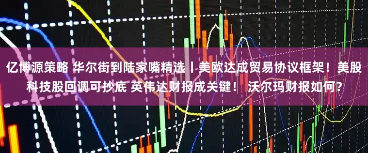 亿博源策略 华尔街到陆家嘴精选丨美欧达成贸易协议框架！美股科技股回调可抄底 英伟达财报成关键！ 沃尔玛财报如何？