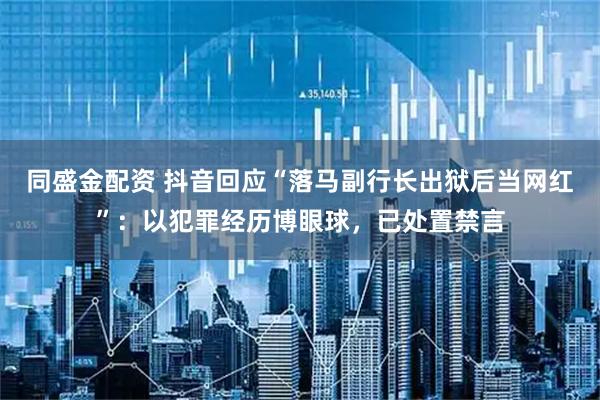 同盛金配资 抖音回应“落马副行长出狱后当网红”：以犯罪经历博眼球，已处置禁言