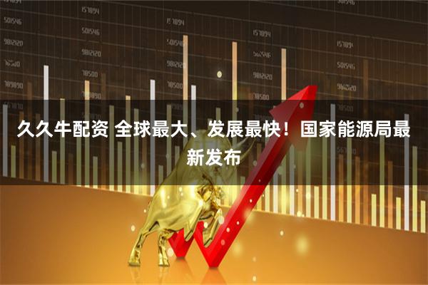 久久牛配资 全球最大、发展最快！国家能源局最新发布