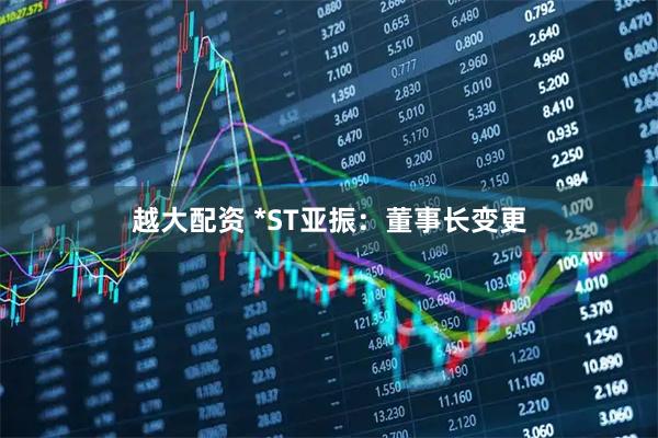 越大配资 *ST亚振：董事长变更