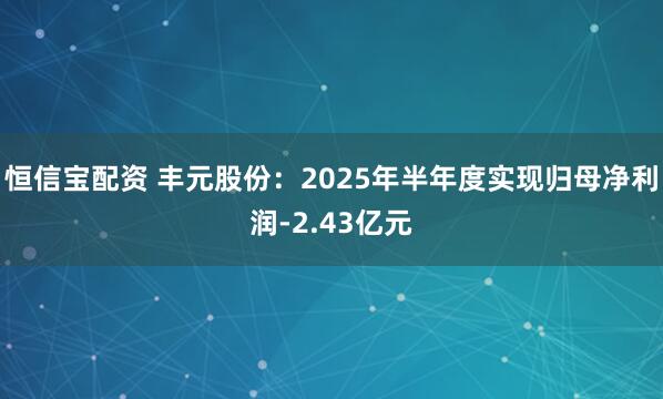 恒信宝配资 丰元股份：2025年半年度实现归母净利润-2.43亿元