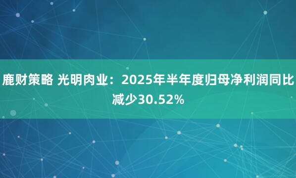 鹿财策略 光明肉业：2025年半年度归母净利润同比减少30.52%