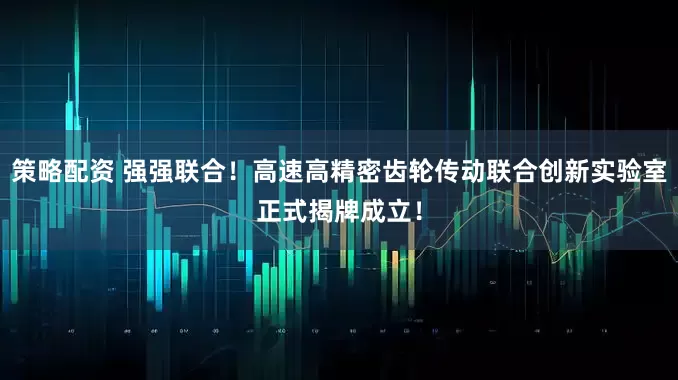 策略配资 强强联合！高速高精密齿轮传动联合创新实验室正式揭牌成立！