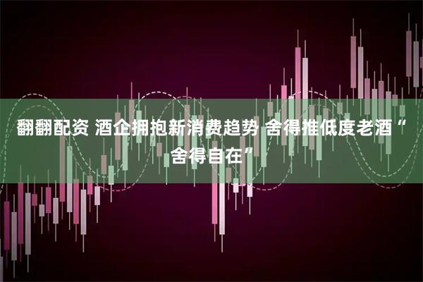 翻翻配资 酒企拥抱新消费趋势 舍得推低度老酒“舍得自在”