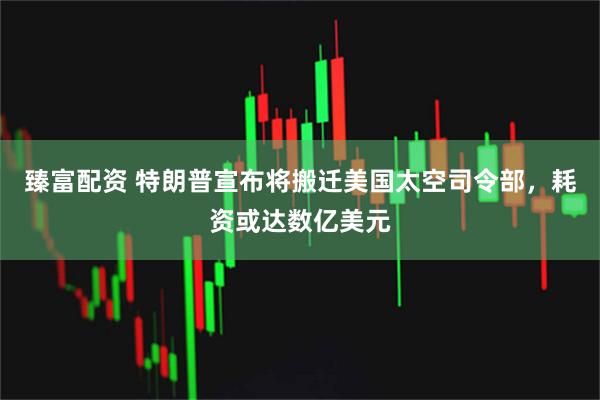 臻富配资 特朗普宣布将搬迁美国太空司令部，耗资或达数亿美元