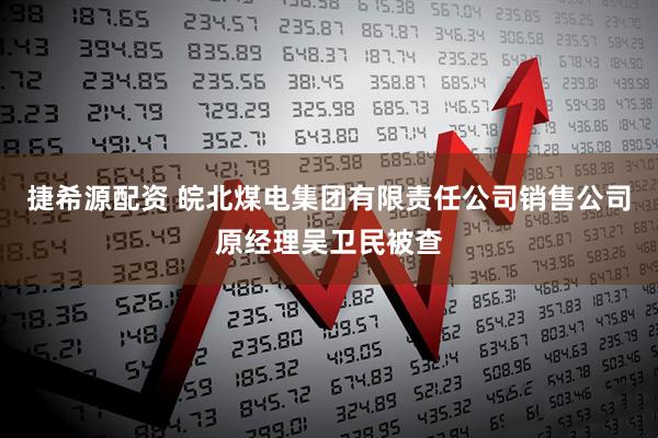 捷希源配资 皖北煤电集团有限责任公司销售公司原经理吴卫民被查
