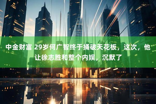 中金财富 29岁何广智终于捅破天花板，这次，他让徐志胜和整个内娱，沉默了