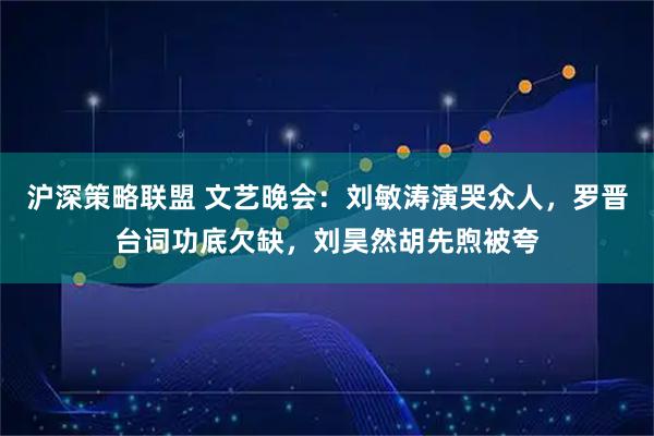 沪深策略联盟 文艺晚会：刘敏涛演哭众人，罗晋台词功底欠缺，刘昊然胡先煦被夸