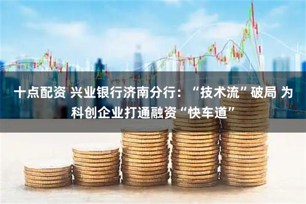 十点配资 兴业银行济南分行：“技术流”破局 为科创企业打通融资“快车道”