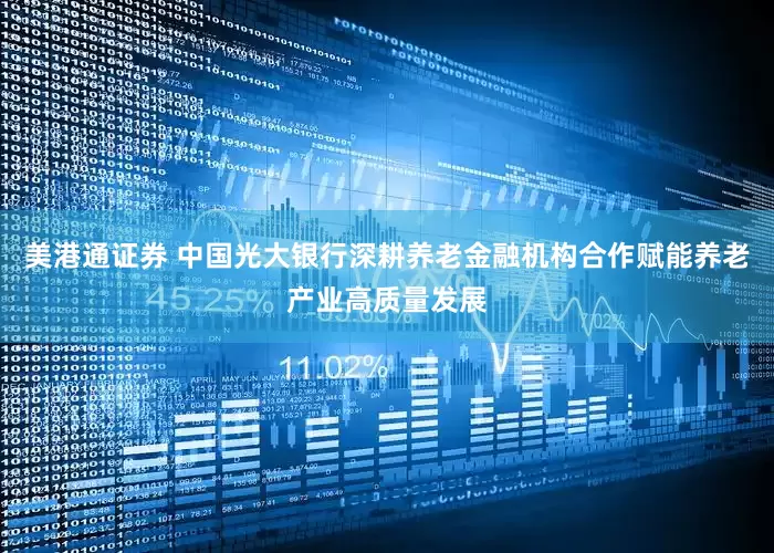 美港通证券 中国光大银行深耕养老金融机构合作赋能养老产业高质量发展