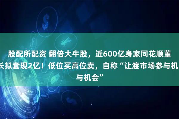 股配所配资 翻倍大牛股，近600亿身家同花顺董事长拟套现2亿！低位买高位卖，自称“让渡市场参与机会”