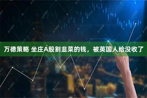 万德策略 坐庄A股割韭菜的钱，被英国人给没收了