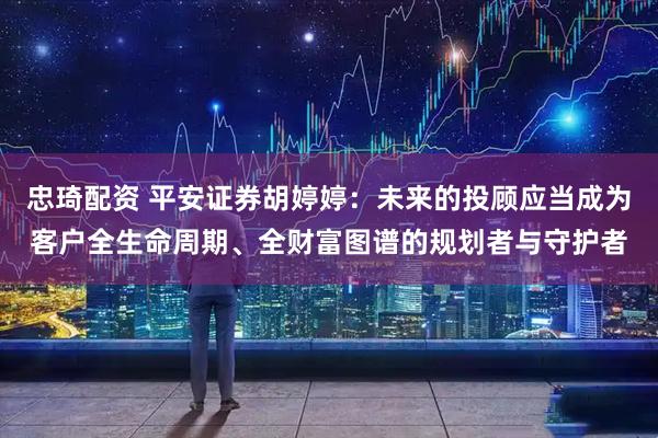 忠琦配资 平安证券胡婷婷：未来的投顾应当成为客户全生命周期、全财富图谱的规划者与守护者