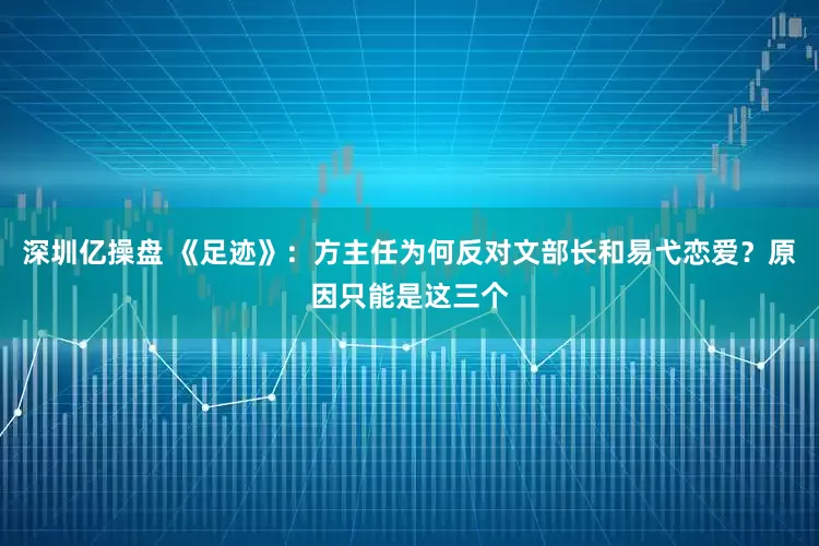深圳亿操盘 《足迹》：方主任为何反对文部长和易弋恋爱？原因只能是这三个