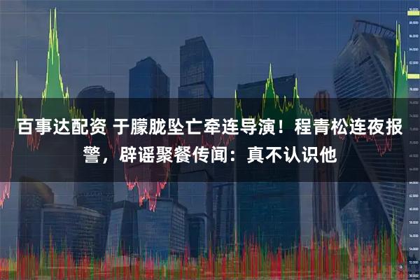 百事达配资 于朦胧坠亡牵连导演！程青松连夜报警，辟谣聚餐传闻：真不认识他