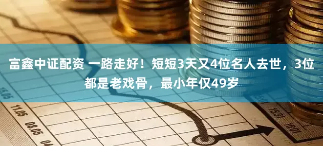 富鑫中证配资 一路走好！短短3天又4位名人去世，3位都是老戏骨，最小年仅49岁