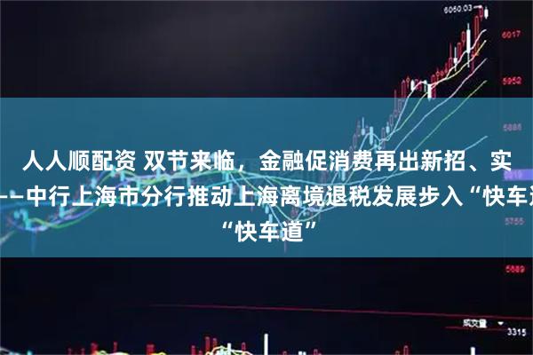人人顺配资 双节来临，金融促消费再出新招、实招——中行上海市分行推动上海离境退税发展步入“快车道”